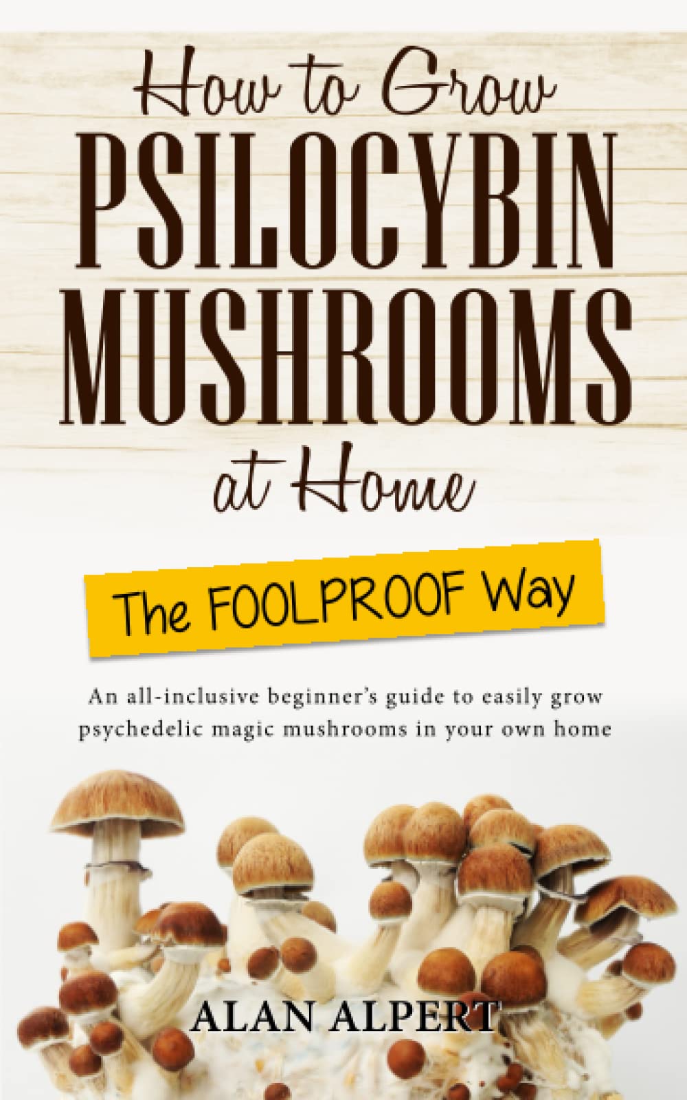 How to Grow Psilocybin Mushrooms at Home the Foolproof Way: An All-Inclusive Beginner's Guide to Easily Grow Psychedelic Magic Mushrooms in Your Own Home